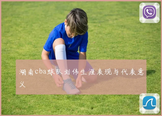 湖南cba球队刘伟生涯表现与代表意义